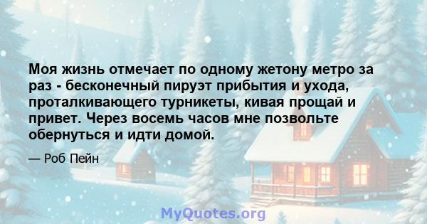 Моя жизнь отмечает по одному жетону метро за раз - бесконечный пируэт прибытия и ухода, проталкивающего турникеты, кивая прощай и привет. Через восемь часов мне позвольте обернуться и идти домой.