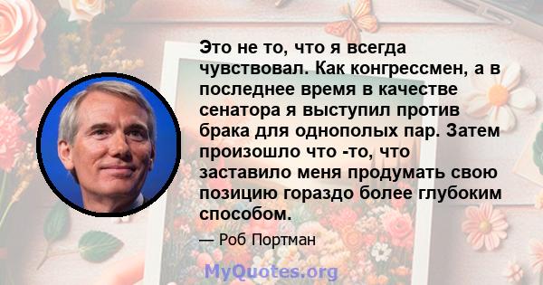 Это не то, что я всегда чувствовал. Как конгрессмен, а в последнее время в качестве сенатора я выступил против брака для однополых пар. Затем произошло что -то, что заставило меня продумать свою позицию гораздо более