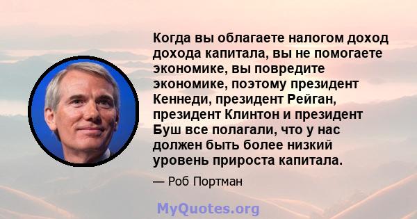 Когда вы облагаете налогом доход дохода капитала, вы не помогаете экономике, вы повредите экономике, поэтому президент Кеннеди, президент Рейган, президент Клинтон и президент Буш все полагали, что у нас должен быть