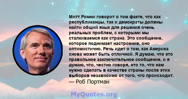 Митт Ромни говорит о том факте, что как республиканцы, так и демократы должны найти общий язык для решения очень реальных проблем, с которыми мы сталкиваемся как страна. Это сообщение, которое поднимает настроение, оно