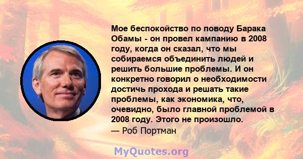 Мое беспокойство по поводу Барака Обамы - он провел кампанию в 2008 году, когда он сказал, что мы собираемся объединить людей и решить большие проблемы. И он конкретно говорил о необходимости достичь прохода и решать