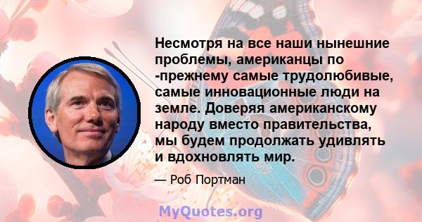 Несмотря на все наши нынешние проблемы, американцы по -прежнему самые трудолюбивые, самые инновационные люди на земле. Доверяя американскому народу вместо правительства, мы будем продолжать удивлять и вдохновлять мир.