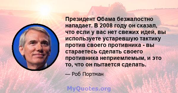 Президент Обама безжалостно нападает. В 2008 году он сказал, что если у вас нет свежих идей, вы используете устаревшую тактику против своего противника - вы стараетесь сделать своего противника неприемлемым, и это то,