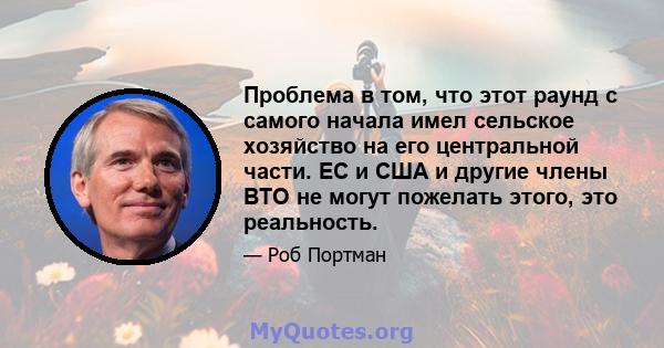 Проблема в том, что этот раунд с самого начала имел сельское хозяйство на его центральной части. ЕС и США и другие члены ВТО не могут пожелать этого, это реальность.