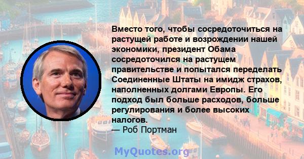 Вместо того, чтобы сосредоточиться на растущей работе и возрождении нашей экономики, президент Обама сосредоточился на растущем правительстве и попытался переделать Соединенные Штаты на имидж страхов, наполненных