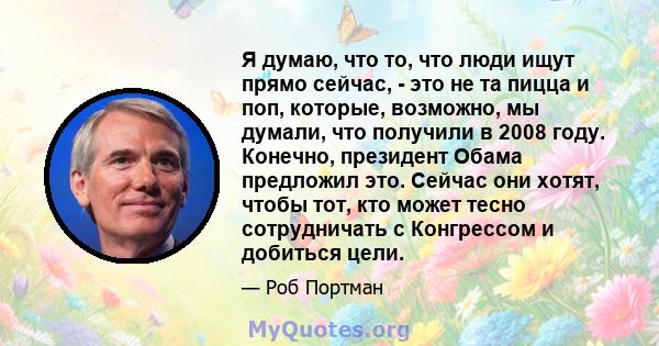 Я думаю, что то, что люди ищут прямо сейчас, - это не та пицца и поп, которые, возможно, мы думали, что получили в 2008 году. Конечно, президент Обама предложил это. Сейчас они хотят, чтобы тот, кто может тесно