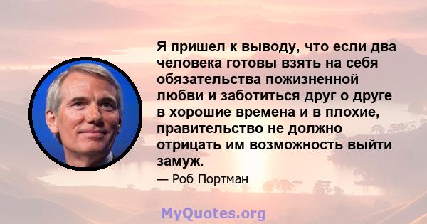 Я пришел к выводу, что если два человека готовы взять на себя обязательства пожизненной любви и заботиться друг о друге в хорошие времена и в плохие, правительство не должно отрицать им возможность выйти замуж.