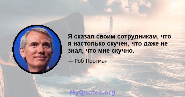 Я сказал своим сотрудникам, что я настолько скучен, что даже не знал, что мне скучно.