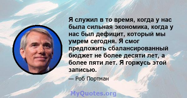 Я служил в то время, когда у нас была сильная экономика, когда у нас был дефицит, который мы умрем сегодня. Я смог предложить сбалансированный бюджет не более десяти лет, а более пяти лет. Я горжусь этой записью.