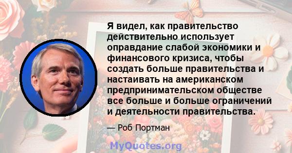 Я видел, как правительство действительно использует оправдание слабой экономики и финансового кризиса, чтобы создать больше правительства и настаивать на американском предпринимательском обществе все больше и больше