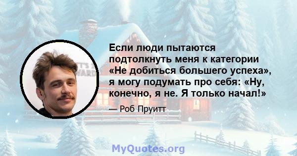 Если люди пытаются подтолкнуть меня к категории «Не добиться большего успеха», я могу подумать про себя: «Ну, конечно, я не. Я только начал!»