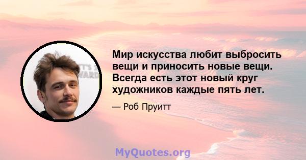 Мир искусства любит выбросить вещи и приносить новые вещи. Всегда есть этот новый круг художников каждые пять лет.