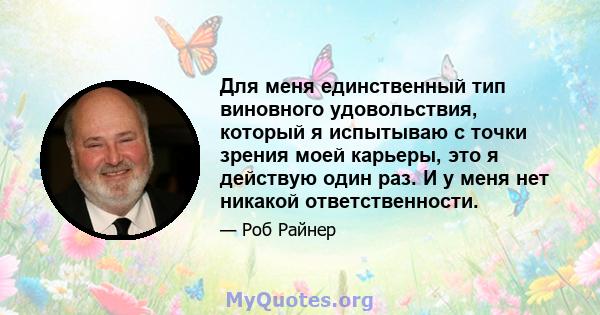 Для меня единственный тип виновного удовольствия, который я испытываю с точки зрения моей карьеры, это я действую один раз. И у меня нет никакой ответственности.