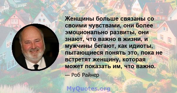 Женщины больше связаны со своими чувствами, они более эмоционально развиты, они знают, что важно в жизни, и мужчины бегают, как идиоты, пытающиеся понять это, пока не встретят женщину, которая может показать им, что