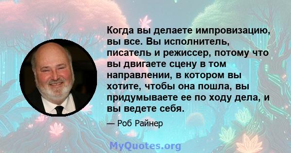 Когда вы делаете импровизацию, вы все. Вы исполнитель, писатель и режиссер, потому что вы двигаете сцену в том направлении, в котором вы хотите, чтобы она пошла, вы придумываете ее по ходу дела, и вы ведете себя.