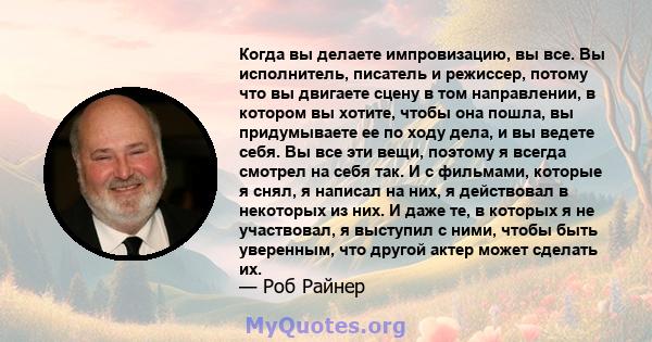 Когда вы делаете импровизацию, вы все. Вы исполнитель, писатель и режиссер, потому что вы двигаете сцену в том направлении, в котором вы хотите, чтобы она пошла, вы придумываете ее по ходу дела, и вы ведете себя. Вы все 