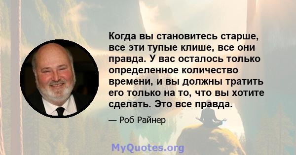 Когда вы становитесь старше, все эти тупые клише, все они правда. У вас осталось только определенное количество времени, и вы должны тратить его только на то, что вы хотите сделать. Это все правда.