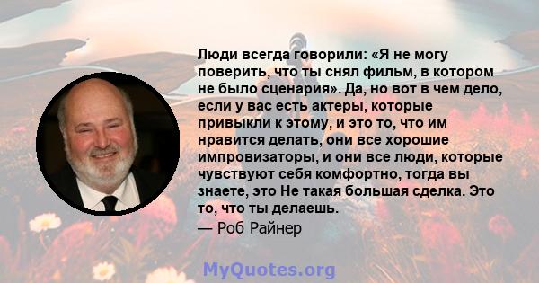 Люди всегда говорили: «Я не могу поверить, что ты снял фильм, в котором не было сценария». Да, но вот в чем дело, если у вас есть актеры, которые привыкли к этому, и это то, что им нравится делать, они все хорошие