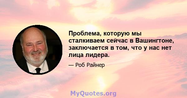 Проблема, которую мы сталкиваем сейчас в Вашингтоне, заключается в том, что у нас нет лица лидера.