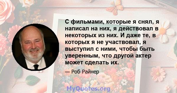 С фильмами, которые я снял, я написал на них, я действовал в некоторых из них. И даже те, в которых я не участвовал, я выступил с ними, чтобы быть уверенным, что другой актер может сделать их.