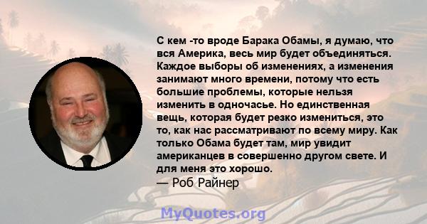 С кем -то вроде Барака Обамы, я думаю, что вся Америка, весь мир будет объединяться. Каждое выборы об изменениях, а изменения занимают много времени, потому что есть большие проблемы, которые нельзя изменить в