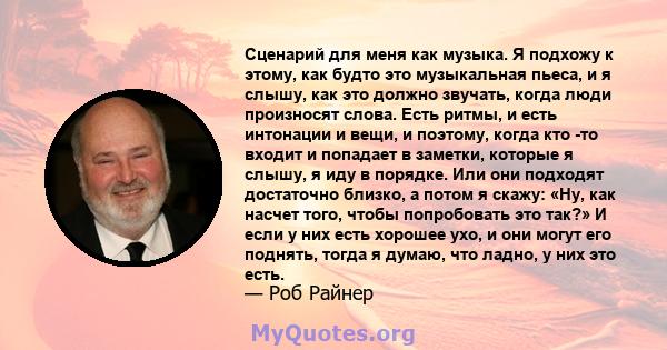 Сценарий для меня как музыка. Я подхожу к этому, как будто это музыкальная пьеса, и я слышу, как это должно звучать, когда люди произносят слова. Есть ритмы, и есть интонации и вещи, и поэтому, когда кто -то входит и