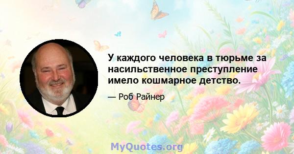 У каждого человека в тюрьме за насильственное преступление имело кошмарное детство.