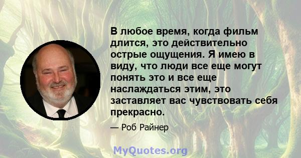 В любое время, когда фильм длится, это действительно острые ощущения. Я имею в виду, что люди все еще могут понять это и все еще наслаждаться этим, это заставляет вас чувствовать себя прекрасно.