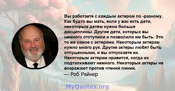 Вы работаете с каждым актером по -разному. Как будто вы мать, если у вас есть дети, некоторым детям нужно больше дисциплины. Другие дети, которых вы немного отступили и позволили им быть. Это то же самое с актерами.