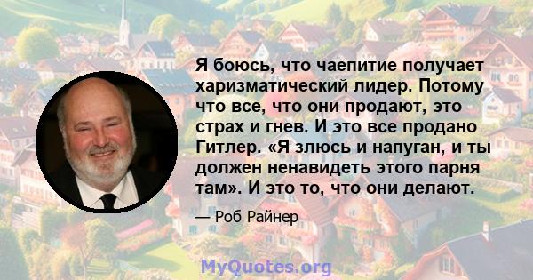 Я боюсь, что чаепитие получает харизматический лидер. Потому что все, что они продают, это страх и гнев. И это все продано Гитлер. «Я злюсь и напуган, и ты должен ненавидеть этого парня там». И это то, что они делают.