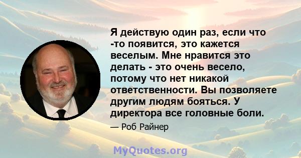 Я действую один раз, если что -то появится, это кажется веселым. Мне нравится это делать - это очень весело, потому что нет никакой ответственности. Вы позволяете другим людям бояться. У директора все головные боли.