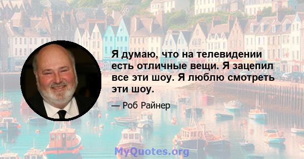 Я думаю, что на телевидении есть отличные вещи. Я зацепил все эти шоу. Я люблю смотреть эти шоу.