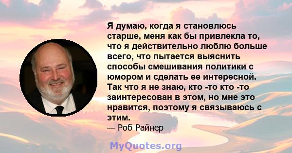 Я думаю, когда я становлюсь старше, меня как бы привлекла то, что я действительно люблю больше всего, что пытается выяснить способы смешивания политики с юмором и сделать ее интересной. Так что я не знаю, кто -то кто