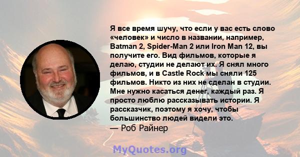 Я все время шучу, что если у вас есть слово «человек» и число в названии, например, Batman 2, Spider-Man 2 или Iron Man 12, вы получите его. Вид фильмов, которые я делаю, студии не делают их. Я снял много фильмов, и в