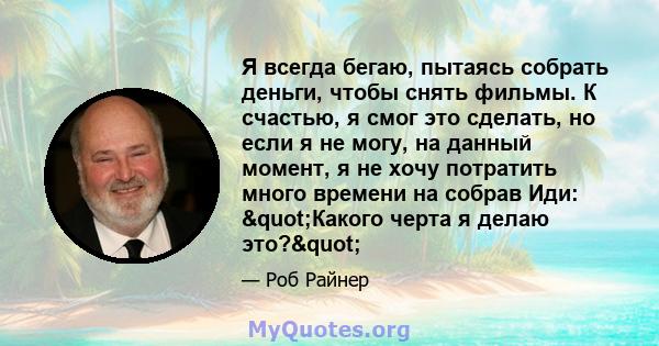 Я всегда бегаю, пытаясь собрать деньги, чтобы снять фильмы. К счастью, я смог это сделать, но если я не могу, на данный момент, я не хочу потратить много времени на собрав Иди: "Какого черта я делаю это?"