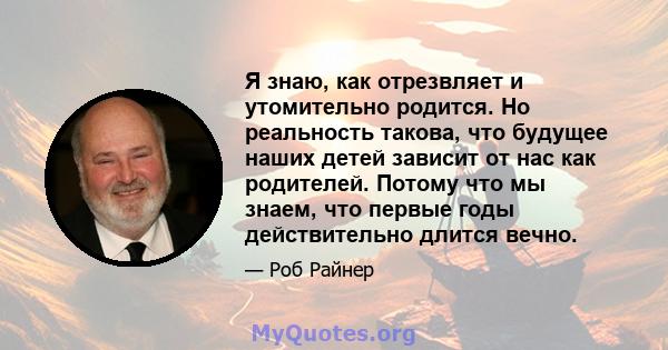 Я знаю, как отрезвляет и утомительно родится. Но реальность такова, что будущее наших детей зависит от нас как родителей. Потому что мы знаем, что первые годы действительно длится вечно.