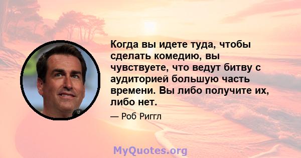 Когда вы идете туда, чтобы сделать комедию, вы чувствуете, что ведут битву с аудиторией большую часть времени. Вы либо получите их, либо нет.