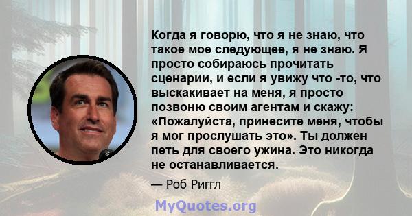 Когда я говорю, что я не знаю, что такое мое следующее, я не знаю. Я просто собираюсь прочитать сценарии, и если я увижу что -то, что выскакивает на меня, я просто позвоню своим агентам и скажу: «Пожалуйста, принесите