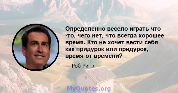 Определенно весело играть что -то, чего нет, что всегда хорошее время. Кто не хочет вести себя как придурок или придурок, время от времени?