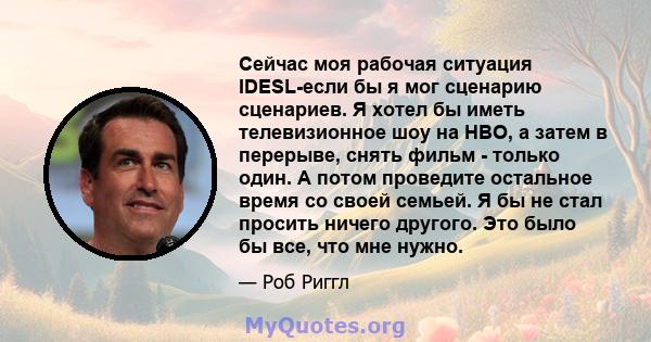 Сейчас моя рабочая ситуация IDESL-если бы я мог сценарию сценариев. Я хотел бы иметь телевизионное шоу на HBO, а затем в перерыве, снять фильм - только один. А потом проведите остальное время со своей семьей. Я бы не