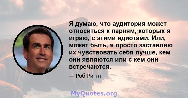 Я думаю, что аудитория может относиться к парням, которых я играю, с этими идиотами. Или, может быть, я просто заставляю их чувствовать себя лучше, кем они являются или с кем они встречаются.