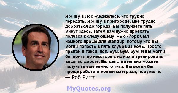 Я живу в Лос -Анджелесе, что трудно передать. Я живу в пригороде, мне трудно добраться до города. Вы получаете пять минут здесь, затем вам нужно проехать полчаса к следующему. Нью -Йорк был намного проще для Standup,