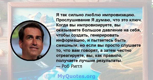 Я так сильно люблю импровизацию. Прослушивание Я думаю, что это ключ. Когда вы импровизируете, вы оказываете большое давление на себя, чтобы создать, генерировать информацию, и пытаетесь быть смешным, но если вы просто