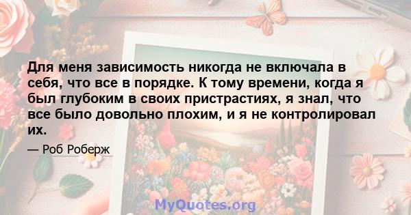 Для меня зависимость никогда не включала в себя, что все в порядке. К тому времени, когда я был глубоким в своих пристрастиях, я знал, что все было довольно плохим, и я не контролировал их.