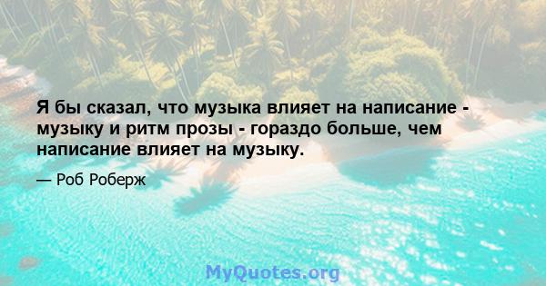 Я бы сказал, что музыка влияет на написание - музыку и ритм прозы - гораздо больше, чем написание влияет на музыку.