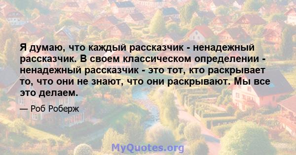 Я думаю, что каждый рассказчик - ненадежный рассказчик. В своем классическом определении - ненадежный рассказчик - это тот, кто раскрывает то, что они не знают, что они раскрывают. Мы все это делаем.