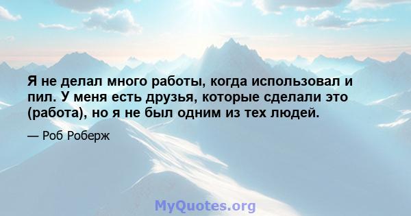 Я не делал много работы, когда использовал и пил. У меня есть друзья, которые сделали это (работа), но я не был одним из тех людей.