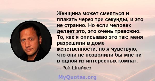 Женщина может смеяться и плакать через три секунды, и это не странно. Но если человек делает это, это очень тревожно. То, как я описываю это так: меня разрешили в доме женственности, но я чувствую, что они не позволили