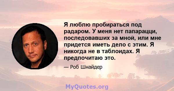 Я люблю пробираться под радаром. У меня нет папарацци, последовавших за мной, или мне придется иметь дело с этим. Я никогда не в таблоидах. Я предпочитаю это.