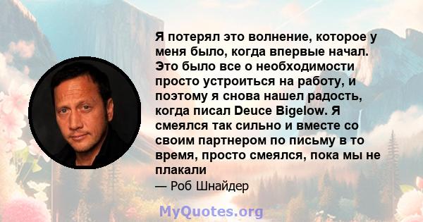 Я потерял это волнение, которое у меня было, когда впервые начал. Это было все о необходимости просто устроиться на работу, и поэтому я снова нашел радость, когда писал Deuce Bigelow. Я смеялся так сильно и вместе со